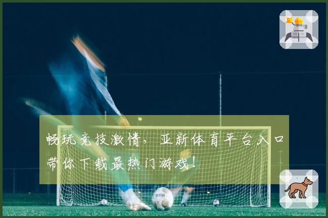 畅玩竞技激情，亚新体育平台入口带你下载最热门游戏！