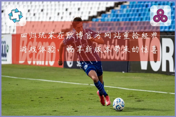 回归玩家在欧博官方网站重拾经典游戏体验，畅享新版本带来的惊喜与乐趣