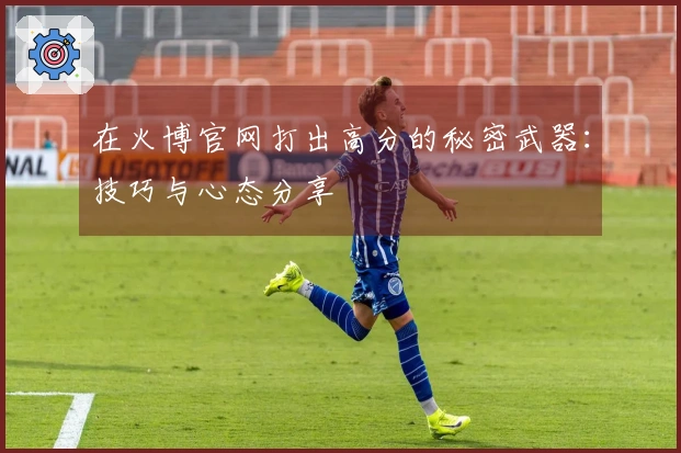 在火博官网打出高分的秘密武器：技巧与心态分享