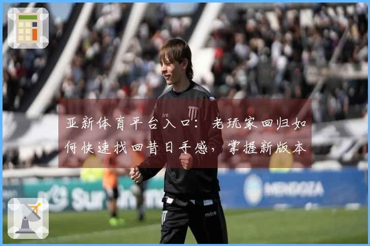 亚新体育平台入口：老玩家回归如何快速找回昔日手感，掌握新版本活动节奏拿满福利