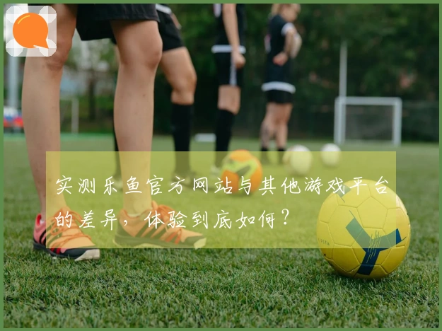 实测乐鱼官方网站与其他游戏平台的差异，体验到底如何？